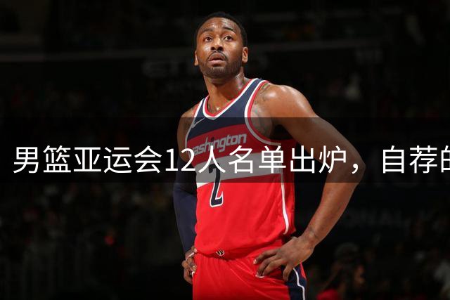 男篮亚运会12人名单出炉，自荐的周琦和徐杰都不要！